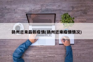 扬州近来最新疫情(扬州近来疫情情况)