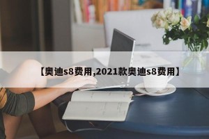 【奥迪s8费用,2021款奥迪s8费用】