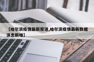 【哈尔滨疫情最新报道,哈尔滨疫情最新数据消息新增】
