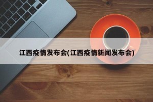 江西疫情发布会(江西疫情新闻发布会)