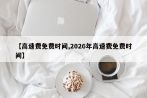 【高速费免费时间,2026年高速费免费时间】