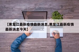 【黑龙江最新疫情最新消息,黑龙江最新疫情最新消息今天】