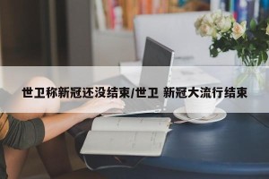 世卫称新冠还没结束/世卫 新冠大流行结束