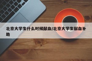 北京大学生什么时候献血/北京大学生献血补助