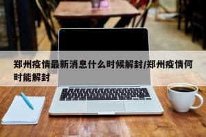 郑州疫情最新消息什么时候解封/郑州疫情何时能解封