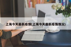 上海今天最新疫情(上海今天最新疫情情况)